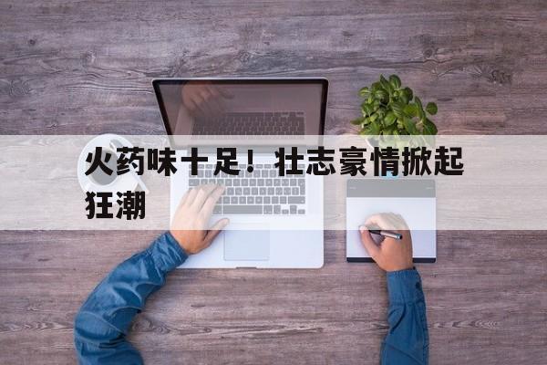 包含火药味十足！壮志豪情掀起狂潮的词条